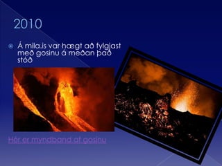 2010Á mila.is var hægt að fylgjast með gosinu á meðan það stóðHér er myndband af gosinu