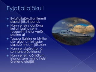 EyjafjallajökullEyjafjallajökull er fimmti stærsti jökull ÍslandsHann er eins og ílöng keila í laginu sem toppurinn hefur verið skorinn afToppur fjallsins er ísfylltur stór gígur umkringdur stærstu tindum jökulsinsHann er staðsettur  á sunnanverðu ÍslandiHann er eitt að fjöllum Íslands sem minna helst á erlend eldfjöll