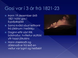 Gosi var í 3 ár frá 1821-23Þann 19.desember árið 1821 hófst gos í Eyjafjallajökli Sama kvöld sáust leiftranir frá jöklinum í heiðríkjuDaginn eftir sást lítill, bólstraður, hvítleitur skýflóki yfir toppi jökulsinsHann stækkaði og dökknaði er frá leið en veður var lygnt og heiðskírt