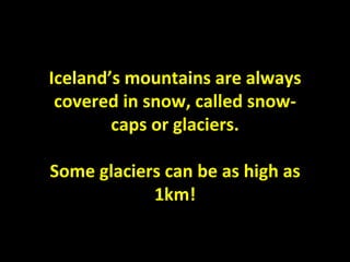 Iceland’s mountains are always covered in snow, called snow-caps or glaciers. Some glaciers can be as high as 1km! 