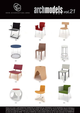 w w w . e v e r m o t i o n . o r g 
archmodels 2 0 0 6 vol.21 
004 005 006 
007 008 009 
010 011 012 
013 014 015 
Software and models © 2006 EVERMOTION. EVERMOTION, the EVERMOTION logo, ARCHMODELS, and the ARCHMODELS logo are trademarks or 
registered trademarks of Evermotion Inc. in the U.S. and/or other countries. All rights reserved. All *.obj, *.dxf and *.3ds models included on this CDROM 
with data are an integral part of „archmodels vol.20” and the resale of this data is strictly prohibited. All models can be used for commercial purposes only 
by owners who bought this CDROM. The sharing of CDROM data is strictly prohibited unless that user has written authorization from EVERMOTION. 
 