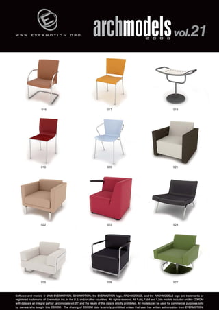 w w w . e v e r m o t i o n . o r g 
archmodels 2 0 0 6 vol.21 
016 017 018 
019 020 021 
022 023 024 
025 026 027 
Software and models © 2006 EVERMOTION. EVERMOTION, the EVERMOTION logo, ARCHMODELS, and the ARCHMODELS logo are trademarks or 
registered trademarks of Evermotion Inc. in the U.S. and/or other countries. All rights reserved. All *.obj, *.dxf and *.3ds models included on this CDROM 
with data are an integral part of „archmodels vol.20” and the resale of this data is strictly prohibited. All models can be used for commercial purposes only 
by owners who bought this CDROM. The sharing of CDROM data is strictly prohibited unless that user has written authorization from EVERMOTION. 
 