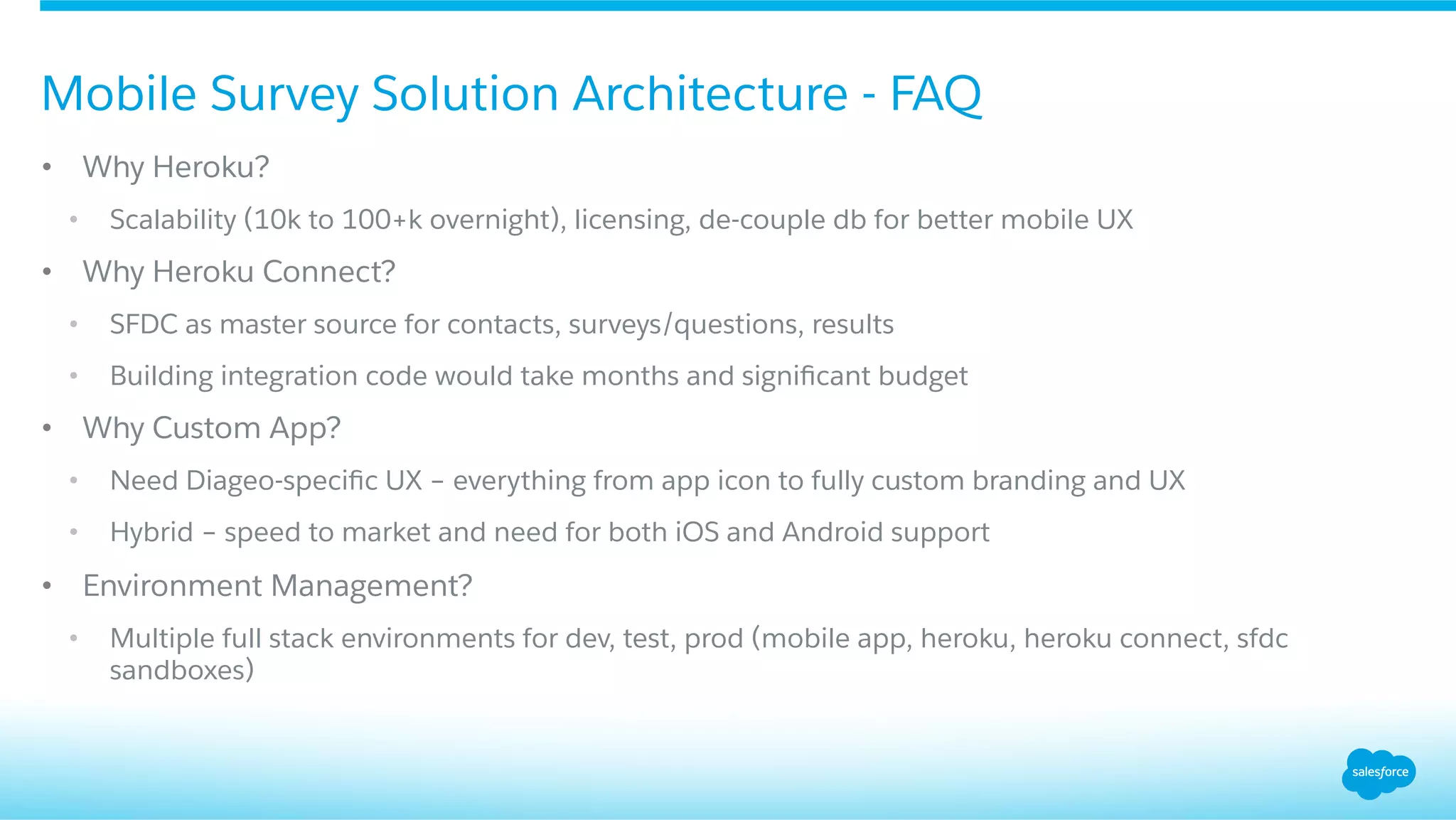 •  Why Heroku?
•  Scalability (10k to 100+k overnight), licensing, de-couple db for better mobile UX
•  Why Heroku Connect?
•  SFDC as master source for contacts, surveys/questions, results
•  Building integration code would take months and signiﬁcant budget
•  Why Custom App?
•  Need Diageo-speciﬁc UX – everything from app icon to fully custom branding and UX
•  Hybrid – speed to market and need for both iOS and Android support
•  Environment Management?
•  Multiple full stack environments for dev, test, prod (mobile app, heroku, heroku connect, sfdc
sandboxes)
Mobile Survey Solution Architecture - FAQ
 