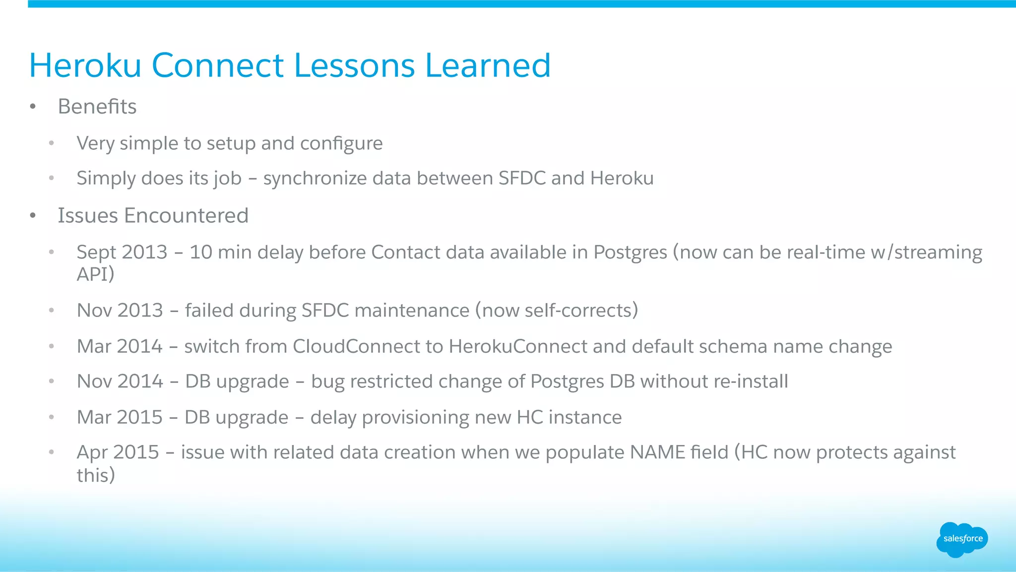 •  Beneﬁts
•  Very simple to setup and conﬁgure
•  Simply does its job – synchronize data between SFDC and Heroku
•  Issues Encountered
•  Sept 2013 – 10 min delay before Contact data available in Postgres (now can be real-time w/streaming
API)
•  Nov 2013 – failed during SFDC maintenance (now self-corrects)
•  Mar 2014 – switch from CloudConnect to HerokuConnect and default schema name change
•  Nov 2014 – DB upgrade – bug restricted change of Postgres DB without re-install
•  Mar 2015 – DB upgrade – delay provisioning new HC instance
•  Apr 2015 – issue with related data creation when we populate NAME ﬁeld (HC now protects against
this)
Heroku Connect Lessons Learned
 