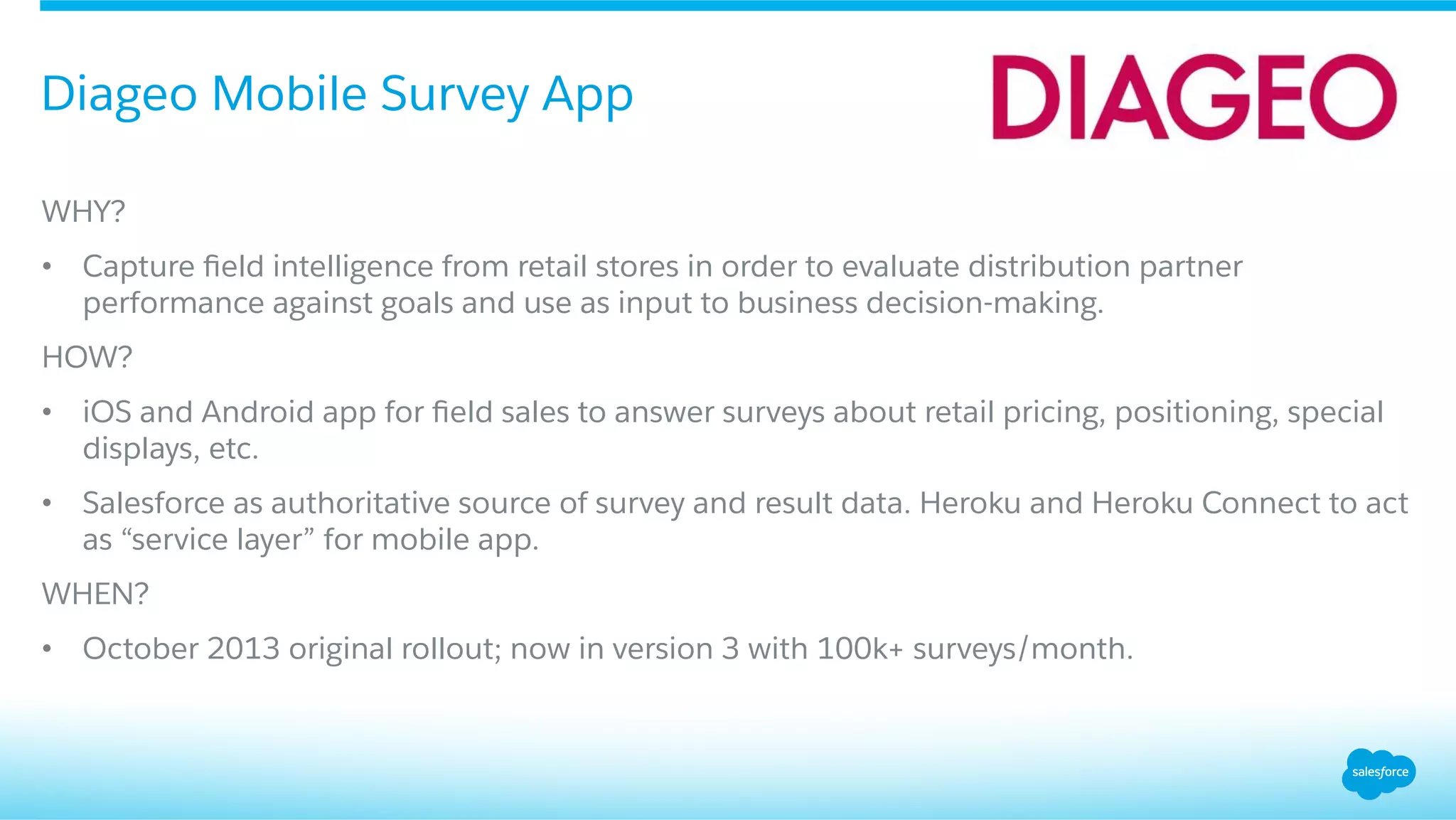 WHY?
•  Capture ﬁeld intelligence from retail stores in order to evaluate distribution partner
performance against goals and use as input to business decision-making.
HOW?
•  iOS and Android app for ﬁeld sales to answer surveys about retail pricing, positioning, special
displays, etc.
•  Salesforce as authoritative source of survey and result data. Heroku and Heroku Connect to act
as “service layer” for mobile app.
WHEN?
•  October 2013 original rollout; now in version 3 with 100k+ surveys/month.
Diageo Mobile Survey App
 