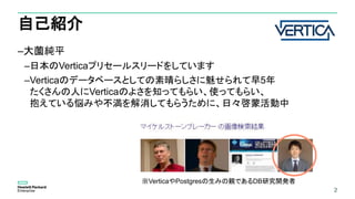 2
自己紹介
–大薗純平
–日本のVerticaプリセールスリードをしています
–Verticaのデータベースとしての素晴らしさに魅せられて早5年
たくさんの人にVerticaのよさを知ってもらい、使ってもらい、
抱えている悩みや不満を解消してもらうために、日々啓蒙活動中
2
※VerticaやPostgresの生みの親であるDB研究開発者
 