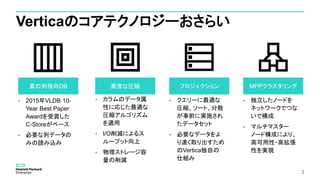 3
Verticaのコアテクノロジーおさらい
• 2015年VLDB 10-
Year Best Paper
Awardを受賞した
C-Storeがベース
• 必要な列データの
みの読み込み
真の列指向DB
• 独立したノードを
ネットワークでつな
いで構成
• マルチマスター
ノード構成により、
高可用性・高拡張
性を実現
MPPクラスタリング
• カラムのデータ属
性に応じた最適な
圧縮アルゴリズム
を適用
• I/O削減によるス
ループット向上
• 物理ストレージ容
量の削減
高度な圧縮
• クエリーに最適な
圧縮、ソート、分散
が事前に実施され
たデータセット
• 必要なデータをよ
り速く取り出すため
のVertica独自の
仕組み
プロジェクション
 