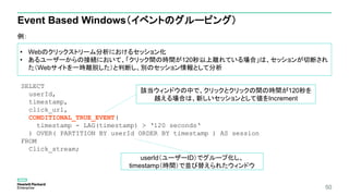50
Event Based Windows（イベントのグルーピング）
例：
• Webのクリックストリーム分析におけるセッション化
• あるユーザーからの接続において、「クリック間の時間が120秒以上離れている場合」は、セッションが切断され
た（Webサイトを一時離脱した）と判断し、別のセッション情報として分析
SELECT
userId,
timestamp,
click_url,
CONDITIONAL_TRUE_EVENT(
timestamp - LAG(timestamp) > ‘120 seconds‘
) OVER( PARTITION BY userId ORDER BY timestamp ) AS session
FROM
Click_stream;
該当ウィンドウの中で、クリックとクリックの間の時間が120秒を
越える場合は、新しいセッションとして値をIncrement
userId（ユーザーID）でグループ化し、
timestamp（時間）で並び替えられたウィンドウ
 