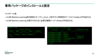 62
専用パッケージのインストールと設定
インストール後
– In-DB Machine Learning用の管理スキーマ「v_ml」と、分析モデル管理用のテーブル「models」が作成される
– In-DB Machine Learning を実行するために必要な権限ロール「mlrole」が作成される
62
 
