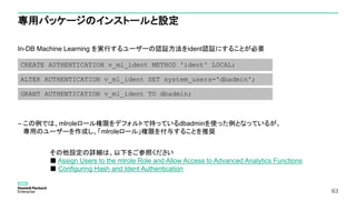 63
専用パッケージのインストールと設定
In-DB Machine Learning を実行するユーザーの認証方法をident認証にすることが必要
– この例では、mlroleロール権限をデフォルトで持っているdbadminを使った例となっているが、
専用のユーザーを作成し、「mlroleロール」権限を付与することを推奨
63
CREATE AUTHENTICATION v_ml_ident METHOD 'ident' LOCAL;
ALTER AUTHENTICATION v_ml_ident SET system_users='dbadmin';
GRANT AUTHENTICATION v_ml_ident TO dbadmin;
その他設定の詳細は、以下をご参照ください
■ Assign Users to the mlrole Role and Allow Access to Advanced Analytics Functions
■ Configuring Hash and Ident Authentication
 