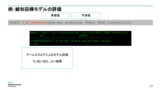 81
例：線形回帰モデルの評価
81
SELECT v_ml.rSquared(observed, predicted) OVER() FROM linPrediction;
実績値 予測値
アールスクエアによるモデル評価
1に近いほど、よい結果
 