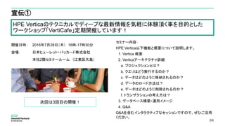 84
宣伝①
開催日時： 2016年7月28日（木） 16時-17時30分
会場： 日本ヒューレット・パッカード株式会社
本社2階セミナールーム （江東区大島）
セミナー内容：
HPE Vertica以下機能と概要について説明します。
1. Vertica 概要
2. Verticaアーキテクチャ詳細
a. プロジェクションとは？
b. クエリはどう実行するのか？
c. データはどのように格納されるのか？
d. データのロード方法は？
e. データはどのように削除されるのか？
f. トランザクションの考え方は？
3. データベース構築・運用イメージ
4. Q&A
Q&Aを含むインタラクティブなセッションですので、ぜひご活用
ください。
84
HPE Verticaのテクニカルでディープな最新情報を気軽に体験頂く事を目的とした
ワークショップ「VertiCafe」定期開催しています！
次回は3回目の開催！
 
