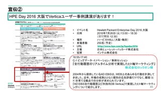 85
宣伝②
• イベント名 Hewlett Packard Enterprise Day 2016 大阪
• 日時 2016年7月26日（火）13:00～18:30
（受付開始 12:30）
• 場所 ハービスHALL（大阪・梅田）
• 来場者数 250名（予定）
• URL
• 主催 日本ヒューレット・パッカード株式会社
• 協賛 インテル株式会社
http://www.hpe.com/jp/hpeday2016
16:55-17:40
C-1 ビッグデータ・イノベーション／事例セッション
『全行動履歴のリアルタイム分析で実現したヒト軸マーケティング』
株式会社ロックオン様
2004年から提供しているAD EBiSは、WEB上のあらゆる行動を計測して
きました。近年、市場の成熟とともに個別の広告評価だけでなく、顧客（ヒ
ト）を育てる観点での分析が求められています。
『AD EBiS全行動履歴』と『列指向DB Vertica』で実現したヒト軸マーケティ
ングについて紹介します。
HPE Day 2016 大阪でVerticaユーザー事例講演があります！
 