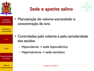 Funções do encéfalo I
Sede e apetite salino
● Manutenção do volume extracelular e
concentração de íons
●
Controlados pela volemia e pela osmolaridade
dos tecidos
– Hipovolemia sede hipovolêmica→
– Hipernatremia sede osmótica→
Hipotálamo
e homeostase
Conceitos
motivacionais
Áreas funcionais
do córtex
Sede
Fome
Sensação e
percepção
Controle
motor
Sistema
comportamental
Hipotálamo
e homeostase
Conceitos
motivacionais
Áreas funcionais
do córtex
Sede
Fome
Sistema
comportamental
 