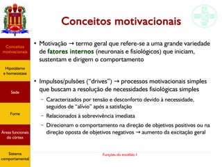 Funções do encéfalo I
Conceitos motivacionais
●
Motivação termo geral que refere-se a uma grande variedade→
de fatores internos (neuronais e fisiológicos) que iniciam,
sustentam e dirigem o comportamento
●
Impulsos/pulsões (“drives”) processos motivacionais simples→
que buscam a resolução de necessidades fisiológicas simples
– Caracterizados por tensão e desconforto devido à necessidade,
seguidos de “alívio” após a satisfação
– Relacionados à sobrevivência imediata
– Direcionam o comportamento na direção de objetivos positivos ou na
direção oposta de objetivos negativos aumento da excitação geral→
Hipotálamo
e homeostase
Coneitos
motivacionais
Áreas funcionais
do córtex
Sede
Fome
Sensação e
percepção
Controle
motor
Sistema
comportamental
Hipotálamo
e homeostase
Conceitos
motivacionais
Áreas funcionais
do córtex
Sede
Fome
Sistema
comportamental
 