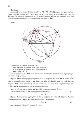10
Πρόβλημα 3
Δίνεται οξυγώνιο σκαληνό τρίγωνο ABΓ με AB AΓ BΓ< < . Εξωτερικά του τριγώνου θεω-
ρούμε ισοσκελή τρίγωνα ABΔ (AB = AΔ ) και AΓΕ ( AΓ AΕ= ) με ˆˆ ˆ 90θΒΑΔ = ΓΑΕ = < . Οι
ΒΕ και ΓΔ τέμνονται στο σημείο K . Οι περιγεγραμμένοι κύκλοι των τριγώνων AΔΓ και
ABE τέμνονται στο σημείο Μ . Να αποδείξετε ότι ˆ ˆΒΑΚ = ΓΑΜ .
Λύση
Σχήμα 4
Συγκρίνουμε τα τρίγωνα ΑΔΓ και ΑΒΕ :
1. ΑΔ = ΑΒ (διότι το τρίγωνο ΑΔΒ είναι ισοσκελές).
2. EΑΓ = Α (διότι το τρίγωνο ΑΕΓ είναι ισοσκελές).
3. ˆˆ ˆ ˆ θΔΑΓ = ΒΑΕ = Α +
Άρα τα τρίγωνα ΑΔΓ , ΑΒΕ είναι ίσα και κατά συνέπεια θα είναι ίσοι και οι περιγεγραμμέ-
νοι κύκλοι τους 1c και 2c .
Η γωνία ˆΑΜΔ είναι εγγεγραμμένη στον κύκλο 1c και βαίνει στο τόξο ΑΔ . Η γωνία ˆΑΜΒ
είναι εγγεγραμμένη στον κύκλο 2c και βαίνει στο τόξο ΑΒ. Επειδή όμως ΑΔ = ΑΒ (διότι το
τρίγωνο ΑΔΒ είναι ισοσκελές) και οι κύκλοι 1c , 2c είναι ίσοι, συμπεραίνουμε ότι:
ˆ ˆΑΜΔ = ΑΜΒ . Άρα τα σημεία , ,Δ Β Μ είναι συνευθειακά.
Από την ισότητα των τριγώνων ΑΔΓ και ΑΒΕ , συμπεραίνουμε ότι 1 1
ˆˆΒ = Δ .
Άρα το τετράπλευρο ΑΚΒΔ είναι εγγράψιμο, επομένως : (1)
1 2
ˆ ˆΑ = Δ .
Η γωνία 2
ˆΔ είναι εγγεγραμμένη στον κύκλο 1c και βαίνει στο τόξο ΜΓ . Η γωνία 2
ˆΑ είναι
εγγεγραμμένη στον κύκλο 1c και βαίνει στο τόξο ΜΓ . Άρα έχουμε:
2 2
ˆ ˆΑ = Δ . (2)
Από τις σχέσεις (1) και (2), έχουμε: 1 2
ˆ ˆΑ = Α .
 