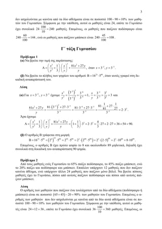 3
δεν ασχολούνται με κανένα από τα δύο αθλήματα είναι σε ποσοστό 100 90 10%− = των μαθη-
τών του Γυμνασίου. Σύμφωνα με την υπόθεση, αυτοί οι μαθητές είναι 24, οπότε το Γυμνάσιο
έχει συνολικά
100
24 240
10
⋅ = μαθητές. Επομένως, οι μαθητές που παίζουν ποδόσφαιρο είναι
60
240 144
100
⋅ = , ενώ οι μαθητές που παίζουν μπάσκετ είναι
45
240 108
100
⋅ = .
Γ΄ τάξη Γυμνασίου
Πρόβλημα 1
(α) Να βρείτε την τιμή της παράστασης:
33 2
2 3
2
1 81 27
, όταν 3 , 3
3
x x x y
x y
y y y
− −⎛ ⎞ ⎛ ⎞ +
Α = + ⋅ + = =⎜ ⎟ ⎜ ⎟
⎝ ⎠⎝ ⎠
.
(β) Να βρείτε το πλήθος των ψηφίων του αριθμού 23 89
16 5Β = ⋅ , όταν αυτός γραφεί στη δε-
καδική αναπαράστασή του.
Λύση
(α) Για 2 3
3 , 3x y− −
= = έχουμε
( )
( )
323 6
22 63
3 3
1
33
x
y
− −
−−
= = = ,
2 3
3 2
3 3
3
3 3
x
y
−
−
= = = και
( )
22 32 4 3
3
3 3 3
1 1
81 2781 3 27 381 27 81 3 27 3 81 27 2 3
3 3 3
x y
y
− − − −
− − −
⋅ + ⋅⋅ + ⋅+ ⋅ + ⋅
= = = = ⋅ .
Άρα έχουμε
33 2
3 3
2
1 81 27 1 4
1 3 2 3 27 2 27 36 54 90.
3 3 3
x x x y
y y y
⎛ ⎞ ⎛ ⎞ + ⎛ ⎞
Α = + ⋅ + = + ⋅ + ⋅ = ⋅ + ⋅ = + =⎜ ⎟ ⎜ ⎟ ⎜ ⎟
⎝ ⎠⎝ ⎠⎝ ⎠
(β) Ο αριθμός Β γράφεται στη μορφή
( ) ( ) ( )
23 8923 89 4 89 92 89 3 89 89 3 3 89 89
16 5 2 5 2 5 2 2 5 2 2 5 2 10 8 10Β = ⋅ = ⋅ = ⋅ = ⋅ ⋅ = ⋅ ⋅ = ⋅ = ⋅ .
Επομένως, ο αριθμός Β έχει πρώτο ψηφίο το 8 και ακολουθούν 89 μηδενικά, δηλαδή έχει
συνολικά στη δεκαδική του αναπαράσταση 90 ψηφία.
Πρόβλημα 2
Από τους μαθητές ενός Γυμνασίου το 65% παίζει ποδόσφαιρο, το 45% παίζει μπάσκετ, ενώ
το 20% παίζει και ποδόσφαιρο και μπάσκετ. Επιπλέον υπάρχουν 12 μαθητές που δεν παίζουν
κανένα άθλημα, ενώ υπάρχουν άλλοι 24 μαθητές που παίζουν μόνο βόλεϊ. Να βρείτε πόσους
μαθητές έχει το Γυμνάσιο, πόσοι από αυτούς παίζουν ποδόσφαιρο και πόσοι από αυτούς παί-
ζουν μπάσκετ.
Λύση
Ο αριθμός των μαθητών που παίζουν ένα τουλάχιστον από τα δύο αθλήματα (ποδόσφαιρο ή
μπάσκετ) είναι σε ποσοστό ( )65 45 20 90%+ − = των μαθητών του Γυμνασίου. Επομένως ο α-
ριθμός των μαθητών που δεν ασχολούνται με κανένα από τα δύο αυτά αθλήματα είναι σε πο-
σοστό 100 90 10%− = των μαθητών του Γυμνασίου. Σύμφωνα με την υπόθεση, αυτοί οι μαθη-
τές είναι 24 12 36+ = , οπότε το Γυμνάσιο έχει συνολικά
100
36 360
10
⋅ = μαθητές. Επομένως, οι
 