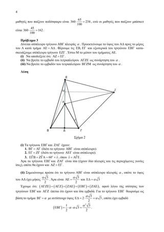 4
μαθητές που παίζουν ποδόσφαιρο είναι
65
360 234
100
⋅ = , ενώ οι μαθητές που παίζουν μπάσκετ
είναι
45
360 162
100
⋅ = .
Πρόβλημα 3
Δίνεται ισόπλευρο τρίγωνο ΑΒΓ πλευράς α . Προεκτείνουμε το ύψος του ΑΔ προς το μέρος
του A κατά τμήμα ΑΕ = ΑΔ . Φέρουμε τις ,ΕΒ ΕΓ και εξωτερικά του τριγώνου ΕΒΓ κατα-
σκευάζουμε ισόπλευρο τρίγωνο ΕΖΓ . Έστω Μ το μέσον του τμήματος ΑΕ.
(i) Να αποδείξετε ότι: ΑΖ = ΕΓ.
(ii) Να βρείτε το εμβαδό του τετραπλεύρου ΑΓΖΕ ως συνάρτηση του α .
(iii) Να βρείτε το εμβαδόν του τετραπλεύρου ΒΓΖΜ ως συνάρτηση του α .
Λύση
Σχήμα 2
(i) Τα τρίγωνα ΕΒΓ και ΖΑΓ έχουν:
1. ΒΓ = ΑΓ (διότι το τρίγωνο ΑΒΓ είναι ισόπλευρο).
2. ΕΓ = ΖΓ (διότι το τρίγωνο ΑΕΓ είναι ισόπλευρο).
3. ˆ ˆ ˆ60o
xΕΓΒ = ΖΓΑ = + , όπου ˆˆx = ΑΓΕ.
Άρα τα τρίγωνα ΕΒΓ και ΖΑΓ είναι ίσα (έχουν δύο πλευρές και τις περιεχόμενες γωνίες
ίσες), οπότε θα έχουν και ΑΖ = ΕΓ.
(ii) Σημειώνουμε πρώτα ότι το τρίγωνο ΑΒΓ είναι ισόπλευρο πλευράς α , οπότε το ύψος
του ΑΔ έχει μήκος
3
2
α
. Άρα είναι
3
2
α
ΑΕ = και 3αΕΔ =
Έχουμε ότι: ( ) ( ) ( ) ( ) ( ),ΑΓΖΕ = ΑΓΖ + ΖΑΕ = ΕΒΓ + ΖΑΕ αφού λόγω της ισότητας των
τριγώνων ΕΒΓ και ΑΓΖ έπεται ότι έχουν και ίσα εμβαδά. Για το τρίγωνο ΕΒΓ θεωρούμε ως
βάση το τμήμα αΒΓ = με αντίστοιχο ύψος
3
2 3
2
α
αΕΔ = ⋅ = , οπότε έχει εμβαδό
( )
2
1 3
3
2 2
α
α αΕΒΓ = ⋅ ⋅ = .
 