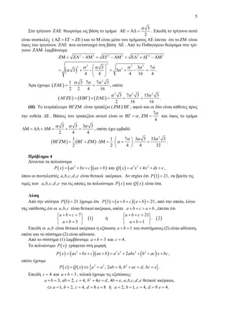 5
Στο τρίγωνο ΖΑΕ θεωρούμε ως βάση το τμήμα
3
2
α
ΑΕ = ΑΔ = . Επειδή το τρίγωνο αυτό
είναι ισοσκελές ( ΑΖ = ΕΓ = ΖΕ) και το Μ είναι μέσο του τμήματος ΑΕ έπεται ότι το ΖΜ είναι
ύψος του τριγώνου ΖΑΕ που αντιστοιχεί στη βάση ΑΕ . Από το Πυθαγόρειο θεώρημα στο τρί-
γωνο ΖΑΜ λαμβάνουμε
( )
2 2 2 2 2 2 2
2
2 2 22
23 3 7
3 3 .
4 4 4 16 4
α α α α α
α α
ΖΜ = ΖΑ − ΑΜ = ΕΓ − ΑΜ = ΕΔ + ΔΓ − ΑΜ
⎛ ⎞
= + − = + − =⎜ ⎟⎜ ⎟
⎝ ⎠
Άρα έχουμε ( )
2
1 3 7 7 3
2 2 4 16
α α α
ΖΑΕ = ⋅ ⋅ = , οπότε
( ) ( ) ( )
2 2 2
3 7 3 15 3
2 16 16
α α α
ΑΓΖΕ = ΕΒΓ + ΖΑΕ = + = .
(iii) Το τετράπλευρο ΒΓΖΜ είναι τραπέζιο ( ΖΜ ΒΓ, αφού και οι δύο είναι κάθετες προς
την ευθεία ΔΕ . Βάσεις του τραπεζίου αυτού είναι οι
7
,
4
α
αΒΓ = ΖΜ = και ύψος το τμήμα
3 3 3 3
2 4 4
α α α
ΔΜ = ΔΑ + ΔΜ = + = , οπότε έχει εμβαδό
( ) ( )
2
1 1 7 3 3 33 3
2 2 4 4 32
α α α
α
⎛ ⎞
ΒΓΖΜ = ΒΓ + ΖΜ ⋅ΔΜ = ⋅ + ⋅ =⎜ ⎟
⎝ ⎠
.
Πρόβλημα 4
Δίνονται τα πολυώνυμα
( ) ( )( )2
P x ax bx c ax b= + + + και ( ) 2 3 2
4Q x a x x dx e= + + + ,
όπου οι συντελεστές , , , ,a b c d e είναι θετικοί ακέραιοι. Αν ισχύει ότι ( )1 21P = , να βρείτε τις
τιμές των , , , ,a b c d e για τις οποίες τα πολυώνυμα ( ) ( )καιP x Q x είναι ίσα.
Λύση
Από την ισότητα ( )1 21P = έχουμε ότι ( ) ( )( )1 21P a b c a b= + + + = , από την οποία, λόγω
της υπόθεσης ότι οι , ,a b c είναι θετικοί ακέραιοι, οπότε a b c a b+ + > + , έπεται ότι
( ) ( )
7 21
1 ή . 2
3 1
a b c a b c
a b a b
+ + = + + =⎧ ⎫ ⎧ ⎫
⎨ ⎬ ⎨ ⎬
+ = + =⎩ ⎭ ⎩ ⎭
Επειδή οι ,a b είναι θετικοί ακέραιοι η εξίσωση 1a b+ = του συστήματος (2) είναι αδύνατη,
οπότε και το σύστημα (2) είναι αδύνατο.
Από το σύστημα (1) λαμβάνουμε 3a b+ = και 4c = .
Το πολυώνυμο ( )P x γράφεται στη μορφή
( ) ( )( ) ( )2 2 3 2 2
2P x ax bx c ax b a x abx b ac x bc= + + + = + + + + ,
οπότε έχουμε
( ) ( ) { }2 2 2
, 2 4, ,P x Q x a a ab b ac d bc e= ⇔ = = + = = .
Επειδή 4c = και 3a b+ = , τελικά έχουμε τις εξισώσεις:
2
3, 2, 4, 4 , 4 , , , , , θετικοί ακέραιοι,
1, 2, 4, 8 8 ή 2, 1, 4, 9 4.
a b ab c b a d b e a b c d e
a b c d e a b c d e
+ = = = + = =
⇔ = = = = = = = = = =
 