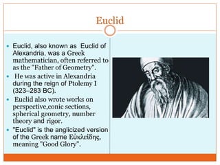 Euclid
 Euclid, also known as Euclid of

Alexandria, was a Greek
mathematician, often referred to
as the "Father of Geometry".
 He was active in Alexandria
during the reign of Ptolemy I
(323–283 BC).
 Euclid also wrote works on
perspective,conic sections,
spherical geometry, number
theory and rigor.
 "Euclid" is the anglicized version
of the Greek name Εὐκλείδης,
meaning "Good Glory".

 