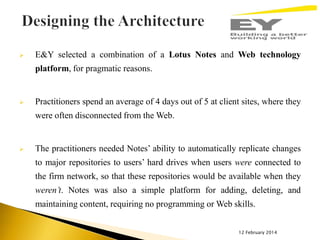 

E&Y selected a combination of a Lotus Notes and Web technology
platform, for pragmatic reasons.



Practitioners spend an average of 4 days out of 5 at client sites, where they
were often disconnected from the Web.



The practitioners needed Notes’ ability to automatically replicate changes
to major repositories to users’ hard drives when users were connected to
the firm network, so that these repositories would be available when they

weren’t. Notes was also a simple platform for adding, deleting, and
maintaining content, requiring no programming or Web skills.
12 February 2014

 