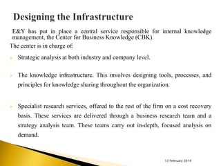 E&Y has put in place a central service responsible for internal knowledge
management, the Center for Business Knowledge (CBK).
The center is in charge of:


Strategic analysis at both industry and company level.



The knowledge infrastructure. This involves designing tools, processes, and
principles for knowledge sharing throughout the organization.



Specialist research services, offered to the rest of the firm on a cost recovery
basis. These services are delivered through a business research team and a
strategy analysis team. These teams carry out in-depth, focused analysis on

demand.

12 February 2014

 