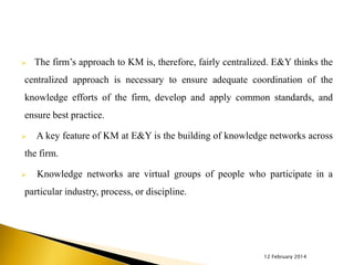 

The firm’s approach to KM is, therefore, fairly centralized. E&Y thinks the

centralized approach is necessary to ensure adequate coordination of the

knowledge efforts of the firm, develop and apply common standards, and
ensure best practice.


A key feature of KM at E&Y is the building of knowledge networks across

the firm.


Knowledge networks are virtual groups of people who participate in a

particular industry, process, or discipline.

12 February 2014

 