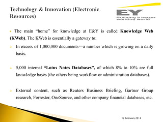 

The main “home” for knowledge at E&Y is called Knowledge Web

(KWeb). The KWeb is essentially a gateway to:


In excess of 1,000,000 documents—a number which is growing on a daily
basis.



5,000 internal “Lotus Notes Databases”, of which 8% to 10% are full
knowledge bases (the others being workflow or administration databases).



External content, such as Reuters Business Briefing, Gartner Group

research, Forrester, OneSource, and other company financial databases, etc.

12 February 2014

 