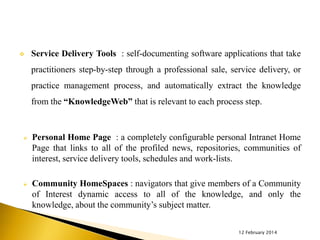 

Service Delivery Tools : self-documenting software applications that take
practitioners step-by-step through a professional sale, service delivery, or

practice management process, and automatically extract the knowledge
from the “KnowledgeWeb” that is relevant to each process step.



Personal Home Page : a completely configurable personal Intranet Home
Page that links to all of the profiled news, repositories, communities of
interest, service delivery tools, schedules and work-lists.



Community HomeSpaces : navigators that give members of a Community
of Interest dynamic access to all of the knowledge, and only the
knowledge, about the community’s subject matter.
12 February 2014

 