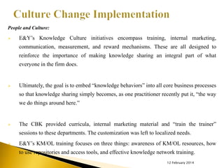 People and Culture:


E&Y’s Knowledge Culture initiatives encompass training, internal marketing,
communication, measurement, and reward mechanisms. These are all designed to
reinforce the importance of making knowledge sharing an integral part of what
everyone in the firm does.



Ultimately, the goal is to embed “knowledge behaviors” into all core business processes

so that knowledge sharing simply becomes, as one practitioner recently put it, “the way
we do things around here.”



The CBK provided curricula, internal marketing material and “train the trainer”

sessions to these departments. The customization was left to localized needs.


E&Y’s KM/OL training focuses on three things: awareness of KM/OL resources, how
to use repositories and access tools, and effective knowledge network training.
12 February 2014

 
