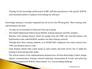 

Training for the knowledge professionals (CBK staff plus practitioners with specific KM/OL
roles described earlier) is separate from training for end users.

Knowledge training is currently integrated into all service line PD programs. Three training tools
and techniques are used:


An entry-level curriculum to bring new hires up to speed;



The Global Deployment Hub to house KM/OL training materials and DTL modules.



Business Unit training liaisons which are people from the CBK who train-the-trainers and

help business units embed KM/OL modules into their training curricula.


Through these three training methods, over 80,000 E&Y employees have been trained since
1996, one business unit at a time.



Each training started with a pilot group in each country and each service line to adapt the
training to local and specialty needs.



The critical aspects of the implementation program have all been Knowledge Culture change
aspects: communication, training, internal marketing, measurement & reward, and achieving
external recognition for KM/OL achievements. It is a never-ending challenge.
12 February 2014

 