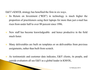 E&Y’s KM/OL strategy has benefited the firm in six ways.


Its Return on Investment (“ROI”) in technology is much higher the
proportion of practitioners using their laptops for more than just e-mail has

risen from under half to over 90 percent since 1996.


New staff has become knowledgeable and hence productive in the field
much faster.



Many deliverables are built on templates or on deliverables from previous
assignments, rather than built from scratch.



As testimonials and customer data indicates, E&Y clients, its people, and
outside evaluators all see E&Y as a global leader in KM/OL.
12 February 2014

 