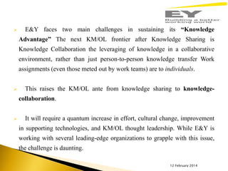 

E&Y faces two main challenges in sustaining its “Knowledge
Advantage” The next KM/OL frontier after Knowledge Sharing is
Knowledge Collaboration the leveraging of knowledge in a collaborative

environment, rather than just person-to-person knowledge transfer Work
assignments (even those meted out by work teams) are to individuals.


This raises the KM/OL ante from knowledge sharing to knowledge-

collaboration.


It will require a quantum increase in effort, cultural change, improvement
in supporting technologies, and KM/OL thought leadership. While E&Y is

working with several leading-edge organizations to grapple with this issue,
the challenge is daunting.
12 February 2014

 