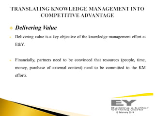 

Delivering Value



Delivering value is a key objective of the knowledge management effort at
E&Y.



Financially, partners need to be convinced that resources (people, time,

money, purchase of external content) need to be committed to the KM
efforts.

12 February 2014

 