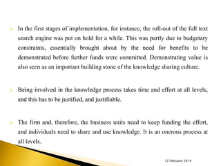 

In the first stages of implementation, for instance, the roll-out of the full text
search engine was put on hold for a while. This was partly due to budgetary
constraints, essentially brought about by the need for benefits to be

demonstrated before further funds were committed. Demonstrating value is
also seen as an important building stone of the knowledge sharing culture.



Being involved in the knowledge process takes time and effort at all levels,
and this has to be justified, and justifiable.



The firm and, therefore, the business units need to keep funding the effort,

and individuals need to share and use knowledge. It is an onerous process at
all levels.
12 February 2014

 