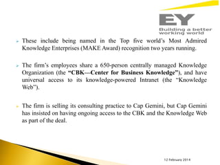 

These include being named in the Top five world’s Most Admired
Knowledge Enterprises (MAKE Award) recognition two years running.



The firm’s employees share a 650-person centrally managed Knowledge
Organization (the “CBK—Center for Business Knowledge”), and have
universal access to its knowledge-powered Intranet (the “Knowledge
Web”).



The firm is selling its consulting practice to Cap Gemini, but Cap Gemini
has insisted on having ongoing access to the CBK and the Knowledge Web
as part of the deal.

12 February 2014

 