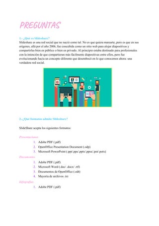 PREGUNTAS
1.- ¿Qué es Slideshare?
Slideshare es una red social que no nació como tal. No es que quiera marearte, pero es que en sus
orígenes, allá por el año 2006, fue concebida como un sitio web para alojar diapositivas y
compartirlas bien en público o bien en privado. Al principio estaba destinado para profesionales
con la intención de que compartieran más fácilmente diapositivas entre ellos, pero fue
evolucionando hacia un concepto diferente que desembocó en lo que conocemos ahora: una
verdadera red social.
2.-¿Qué formatos admite Slideshare?
SlideShare acepta los siguientes formatos:
Presentaciones
1. Adobe PDF (.pdf)
2. OpenOffice Presentation Document (.odp)
3. Microsoft PowerPoint (.ppt/.pps/.pptx/.ppsx/.pot/.potx)
Documentos
1. Adobe PDF (.pdf)
2. Microsoft Word (.doc/ .docx/ .rtf)
3. Documentos de OpenOffice (.odt)
4. Mayoría de archivos .txt
Infografías
1. Adobe PDF (.pdf)
 