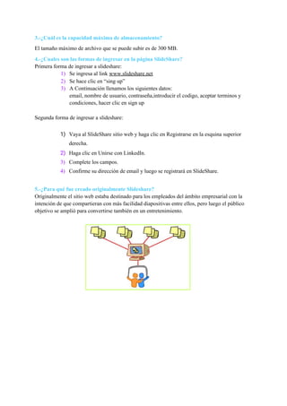 3.-¿Cuál es la capacidad máxima de almacenamiento?
El tamaño máximo de archivo que se puede subir es de 300 MB.
4.-¿Cuales son las formas de ingresar en la página SlideShare?
Primera forma de ingresar a slideshare:
1) Se ingresa al link ​www.slideshare.net
2) Se hace clic en “sing up”
3) A Continuación llenamos los siguientes datos:
email, nombre de usuario, contraseña,introducir el codigo, aceptar terminos y
condiciones, hacer clic en sign up
Segunda forma de ingresar a slideshare:
1) Vaya al ​SlideShare sitio web​ y haga clic en Registrarse en la esquina superior
derecha.
2) Haga clic en Unirse con LinkedIn.
3) Complete los campos.
4) Confirme su dirección de email y luego se registrará en SlideShare.
5.-¿Para qué fue creado originalmente Slideshare?
Originalmente el ​sitio web​ estaba destinado para los empleados del ámbito empresarial con la
intención de que compartieran con más facilidad ​diapositivas​ entre ellos, pero luego el público
objetivo se amplió para convertirse también en un entretenimiento.
 