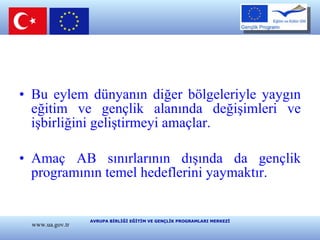 Bu eylem dünyanın diğer bölgeleriyle yaygın eğitim ve gençlik alanında değişimleri ve işbirliğini geliştirmeyi amaçlar.  Amaç AB sınırlarının dışında da gençlik programının temel hedeflerini yaymaktır.  www.ua.gov.tr 