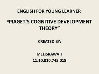 ENGLISH FOR YOUNG LEARNER
“PIAGET’S COGNITIVE DEVELOPMENT
THEORY”
CREATED BY:
MELISRAWATI
11.10.010.745.018
 
