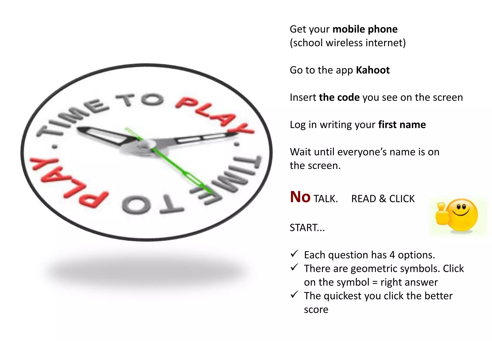 Get your mobile phone
(school wireless internet)
Go to the app Kahoot
Insert the code you see on the screen
Log in writing your first name
Wait until everyone’s name is on
the screen.
No TALK. READ & CLICK
START...
 Each question has 4 options.
 There are geometric symbols. Click
on the symbol = right answer
 The quickest you click the better
score
 