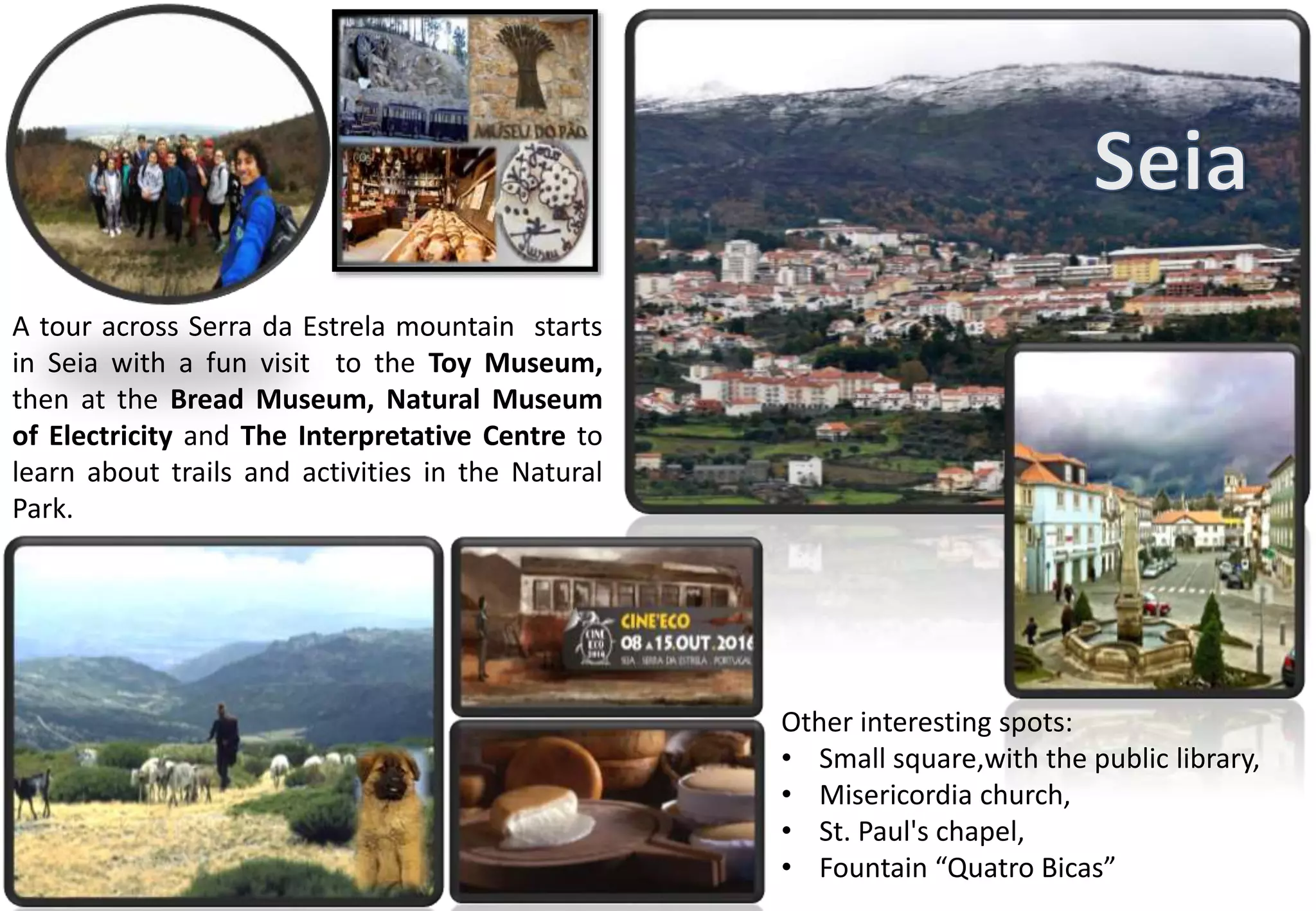 A tour across Serra da Estrela mountain starts
in Seia with a fun visit to the Toy Museum,
then at the Bread Museum, Natural Museum
of Electricity and The Interpretative Centre to
learn about trails and activities in the Natural
Park.
Other interesting spots:
• Small square,with the public library,
• Misericordia church,
• St. Paul's chapel,
• Fountain “Quatro Bicas”
 