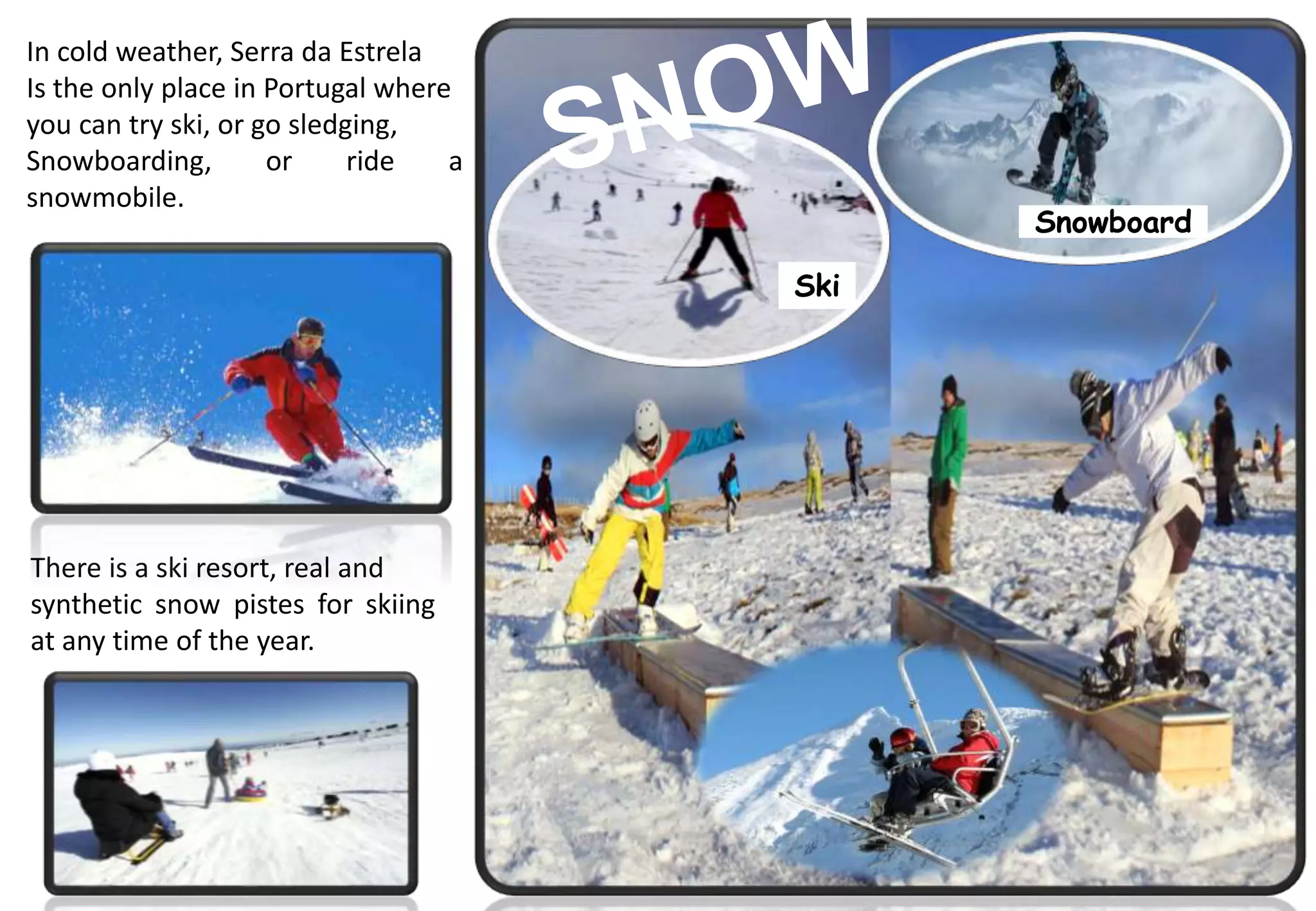 Ski
Snowboard
In cold weather, Serra da Estrela
Is the only place in Portugal where
you can try ski, or go sledging,
Snowboarding, or ride a
snowmobile.
There is a ski resort, real and
synthetic snow pistes for skiing
at any time of the year.
 