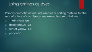 Using amines as dyes 
Primary aromatic amines are used as a starting material for the 
manufacture of azo dyes, some examples are as follows 
1. methyl orange 
2. direct brown 138 
3. sunset yellow FCF 
4. poncean 
 