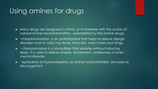 Using amines for drugs 
 Many drugs are designed to mimic or to interfere with the action of 
natural amine neurotransmitters , exemplified by the amine drugs: 
 ·chlorpheniramine is an antihistamine that helps to relieve allergic 
disorders due to cold, hay fever, itchy skin, insect bites and stings. 
 · chlorpromazine is a tranquillizer that sedates without inducing 
sleep. It is used to relieve anxiety, excitement, restlessness or even 
mental disorder. 
 · ephedrine and phenyleprine, as amine hydrochlorides, are used as 
decongestant 
 
