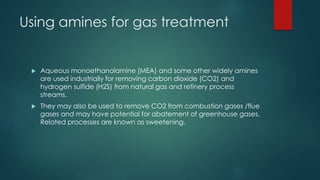 Using amines for gas treatment 
 Aqueous monoethanolamine (MEA) and some other widely amines 
are used industrially for removing carbon dioxide (CO2) and 
hydrogen sulfide (H2S) from natural gas and refinery process 
streams. 
 They may also be used to remove CO2 from combustion gases /flue 
gases and may have potential for abatement of greenhouse gases. 
Related processes are known as sweetening. 
 