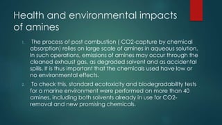 Health and environmental impacts 
of amines 
1. The process of post combustion ( CO2-capture by chemical 
absorption) relies on large scale of amines in aqueous solution. 
In such operations, emissions of amines may occur through the 
cleaned exhaust gas, as degraded solvent and as accidental 
spills. It is thus important that the chemicals used have low or 
no environmental effects. 
2. To check this, standard ecotoxicity and biodegradability tests 
for a marine environment were performed on more than 40 
amines, including both solvents already in use for CO2- 
removal and new promising chemicals. 
 