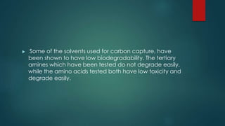  Some of the solvents used for carbon capture, have 
been shown to have low biodegradability. The tertiary 
amines which have been tested do not degrade easily, 
while the amino acids tested both have low toxicity and 
degrade easily. 
