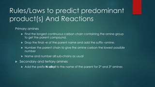 Rules/Laws to predict predominant 
product(s) And Reactions 
Primary amines 
 Find the longest continuous carbon chain containing the amine group 
to get the parent compound. 
 Drop the final –e of the parent name and add the suffix –amine. 
 Number the parent chain to give the amine carbon the lowest possible 
number 
 Name and number all sub-chains as usual 
 Secondary and tertiary amines 
 Add the prefix N-alkyl to the name of the parent for 2° and 3° amines 
 