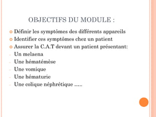 OBJECTIFS DU MODULE :
 Définir les symptômes des différents appareils
 Identifier ces symptômes chez un patient
 Assurer la C.A.T devant un patient présentant:
- Un melaena
- Une hématémèse
- Une vomique
- Une hématurie
- Une colique néphrétique …..
 
